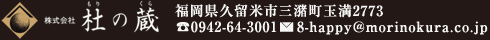 株式会社 杜の蔵（もりのくら）福岡県久留米市三潴町玉満2773 TEL：0942-64-3001 E-Mail：8-happy@morinokura.co.jp