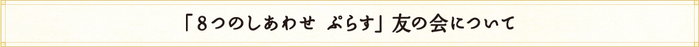 「8つのしあわせ　ぷらす」友の会について